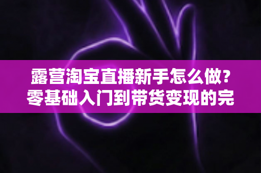 露营淘宝直播新手怎么做?零基础入门到带货变现的完整指南 露营淘宝直播新手怎么做?零基础入门到带货变现的完整指南