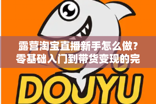 露营淘宝直播新手怎么做?零基础入门到带货变现的完整指南 露营淘宝直播新手怎么做?零基础入门到带货变现的完整指南