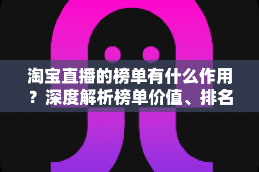 淘宝直播的榜单有什么作用？深度解析榜单价值、排名机制与实战运营指南