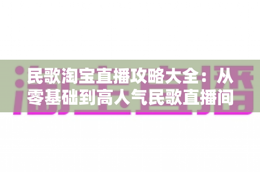 民歌淘宝直播攻略大全：从零基础到高人气民歌直播间的实战指南