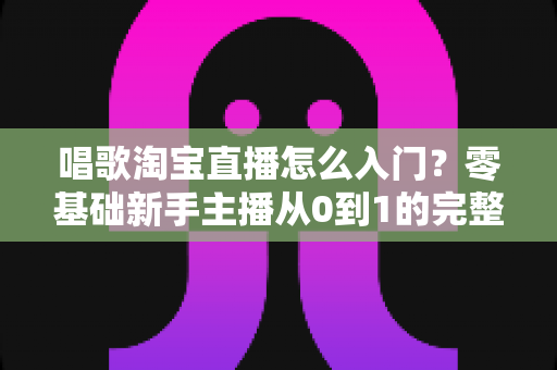 唱歌淘宝直播怎么入门?零基础新手主播从0到1的完整实战指南 唱歌淘宝直播怎么入门?零基础新手主播从0到1的完整实战指南