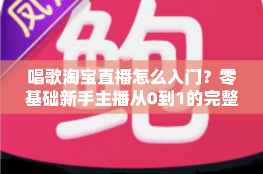 唱歌淘宝直播怎么入门？零基础新手主播从0到1的完整实战指南