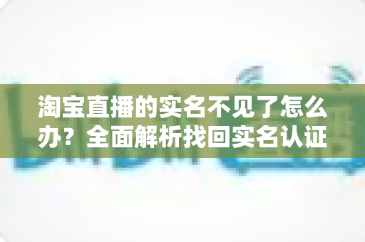 淘宝直播的实名不见了怎么办？全面解析找回实名认证的实用方法与应对指南