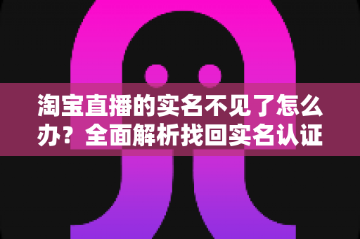 淘宝直播的实名不见了怎么办？全面解析找回实名认证的实用方法与应对指南