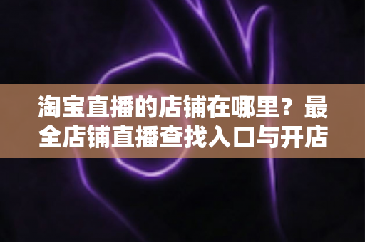 淘宝直播的店铺在哪里?最全店铺直播查找入口与开店指南一文学会 淘宝直播的店铺在哪里?最全店铺直播查找入口与开店指南一文学会