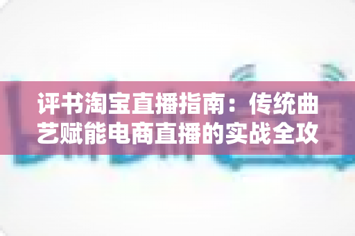 评书淘宝直播指南:传统曲艺赋能电商直播的实战全攻略 评书淘宝直播指南:传统曲艺赋能电商直播的实战全攻略