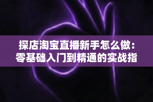 探店淘宝直播新手怎么做:零基础入门到精通的实战指南 探店淘宝直播新手怎么做:零基础入门到精通的实战指南