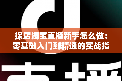 探店淘宝直播新手怎么做：零基础入门到精通的实战指南