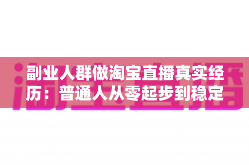 副业人群做淘宝直播真实经历：普通人从零起步到稳定接单的全过程实录与避坑指南
