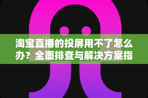 淘宝直播的投屏用不了怎么办?全面排查与解决方案指南 淘宝直播的投屏用不了怎么办?全面排查与解决方案指南