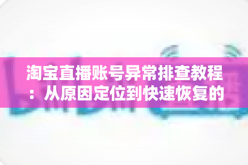 淘宝直播账号异常排查教程：从原因定位到快速恢复的完整实操指南