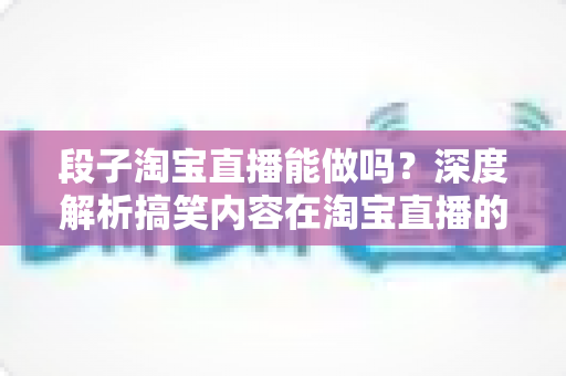 段子淘宝直播能做吗?深度解析搞笑内容在淘宝直播的玩法、规则与带货变现全攻略 段子淘宝直播能做吗?深度解析搞笑内容在淘宝直播的玩法、规则与带货变现全攻略