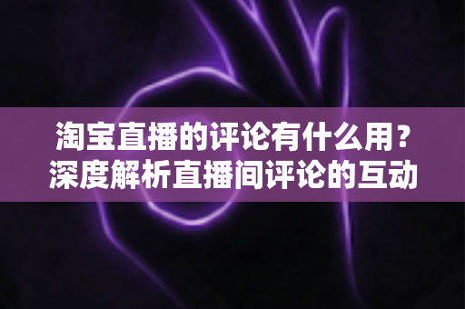 淘宝直播的评论有什么用?深度解析直播间评论的互动价值与实战意义 淘宝直播的评论有什么用?深度解析直播间评论的互动价值与实战意义