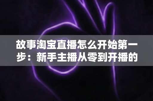 故事淘宝直播怎么开始第一步:新手主播从零到开播的完整实战指南 故事淘宝直播怎么开始第一步:新手主播从零到开播的完整实战指南
