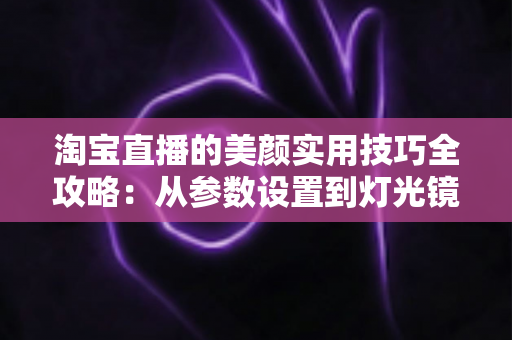 淘宝直播的美颜实用技巧全攻略:从参数设置到灯光镜头,主播颜值优化的完整指南 淘宝直播的美颜实用技巧全攻略:从参数设置到灯光镜头,主播颜值优化的完整指南