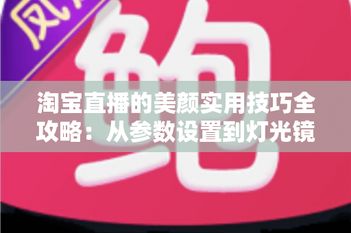 淘宝直播的美颜实用技巧全攻略：从参数设置到灯光镜头，主播颜值优化的完整指南
