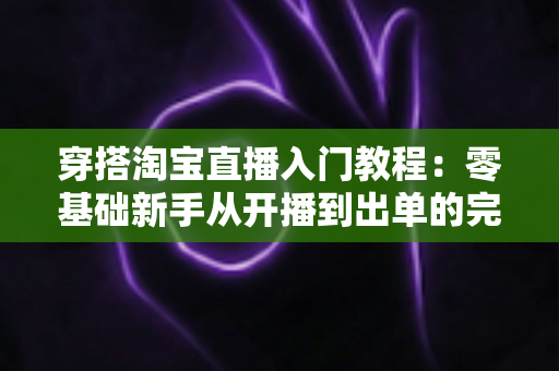 穿搭淘宝直播入门教程：零基础新手从开播到出单的完整实战指南