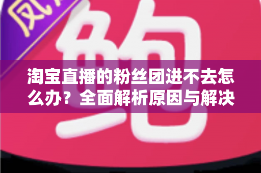 淘宝直播的粉丝团进不去怎么办?全面解析原因与解决方法,助你轻松加入心仪主播的粉丝团 淘宝直播的粉丝团进不去怎么办?全面解析原因与解决方法,助你轻松加入心仪主播的粉丝团
