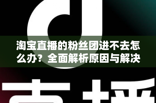 淘宝直播的粉丝团进不去怎么办？全面解析原因与解决方法，助你轻松加入心仪主播的粉丝团