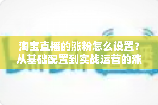 淘宝直播的涨粉怎么设置?从基础配置到实战运营的涨粉全攻略 淘宝直播的涨粉怎么设置?从基础配置到实战运营的涨粉全攻略