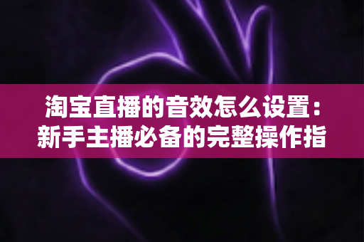 淘宝直播的音效怎么设置:新手主播必备的完整操作指南与实用技巧 淘宝直播的音效怎么设置:新手主播必备的完整操作指南与实用技巧