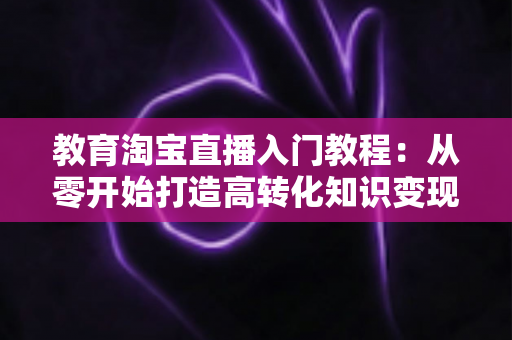 教育淘宝直播入门教程:从零开始打造高转化知识变现直播间的完整指南 教育淘宝直播入门教程:从零开始打造高转化知识变现直播间的完整指南