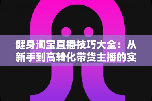 健身淘宝直播技巧大全:从新手到高转化带货主播的实战指南 健身淘宝直播技巧大全:从新手到高转化带货主播的实战指南