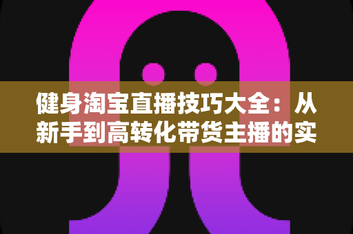 健身淘宝直播技巧大全:从新手到高转化带货主播的实战指南 健身淘宝直播技巧大全:从新手到高转化带货主播的实战指南