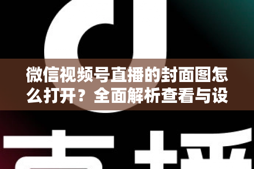 微信视频号直播的封面图怎么打开?全面解析查看与设置直播封面的实用指南 微信视频号直播的封面图怎么打开?全面解析查看与设置直播封面的实用指南
