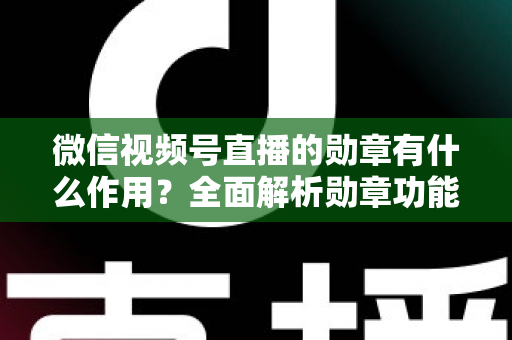 微信视频号直播的勋章有什么作用？全面解析勋章功能、获取方式与运营价值