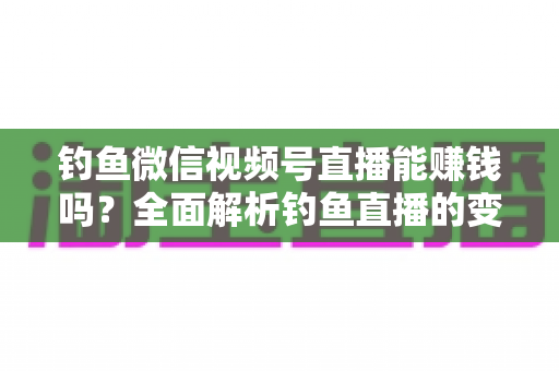 钓鱼微信视频号直播能赚钱吗？全面解析钓鱼直播的变现方式、真实收益与新手入门指南