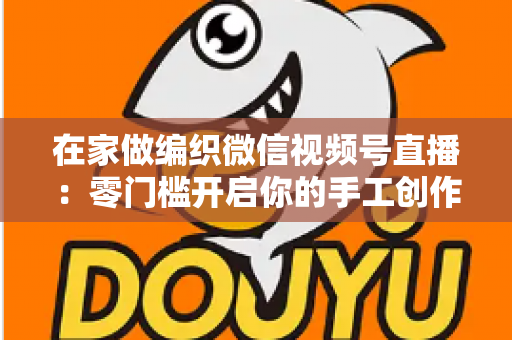在家做编织微信视频号直播:零门槛开启你的手工创作与副业新生活 在家做编织微信视频号直播:零门槛开启你的手工创作与副业新生活