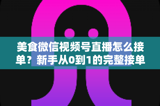 美食微信视频号直播怎么接单？新手从0到1的完整接单攻略与变现指南