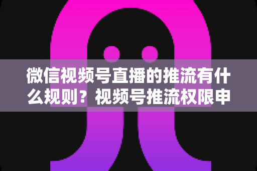 微信视频号直播的推流有什么规则?视频号推流权限申请、技术参数与内容合规一站式指南 微信视频号直播的推流有什么规则?视频号推流权限申请、技术参数与内容合规一站式指南