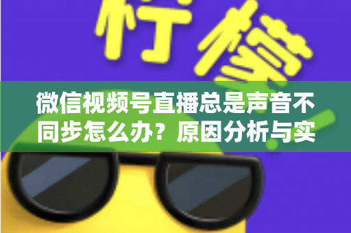 微信视频号直播总是声音不同步怎么办？原因分析与实用解决方案全指南