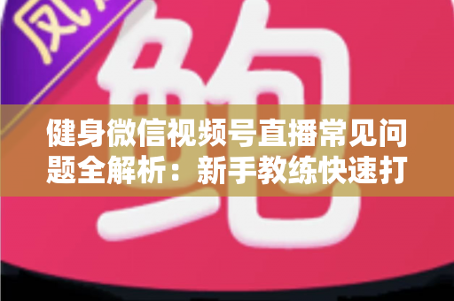 健身微信视频号直播常见问题全解析：新手教练快速打造高人气直播间的实战指南
