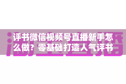 评书微信视频号直播新手怎么做？零基础打造人气评书直播间的实战指南