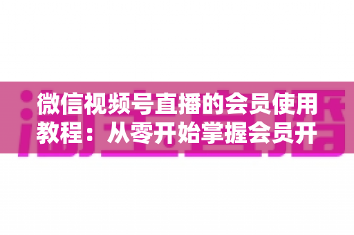微信视频号直播的会员使用教程：从零开始掌握会员开通与运营全流程