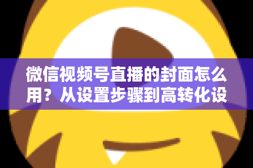 微信视频号直播的封面怎么用?从设置步骤到高转化设计的完整指南 微信视频号直播的封面怎么用?从设置步骤到高转化设计的完整指南