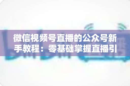 微信视频号直播的公众号新手教程:零基础掌握直播引流与变现的完整实战指南 微信视频号直播的公众号新手教程:零基础掌握直播引流与变现的完整实战指南