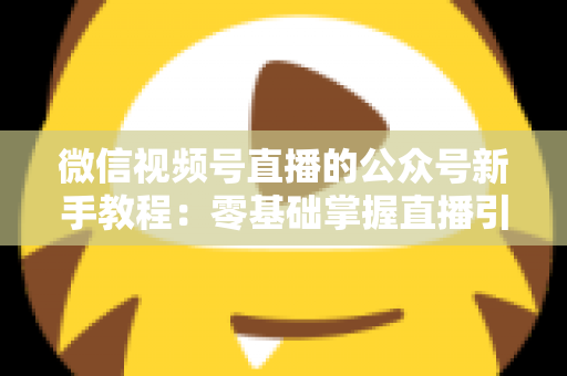 微信视频号直播的公众号新手教程:零基础掌握直播引流与变现的完整实战指南 微信视频号直播的公众号新手教程:零基础掌握直播引流与变现的完整实战指南