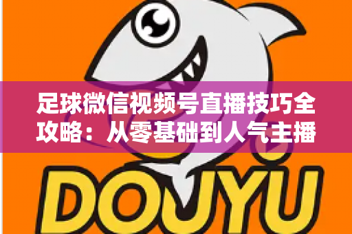 足球微信视频号直播技巧全攻略:从零基础到人气主播的实战指南 足球微信视频号直播技巧全攻略:从零基础到人气主播的实战指南