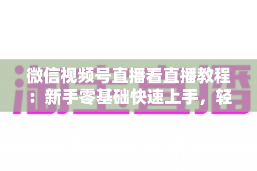 微信视频号直播看直播教程:新手零基础快速上手,轻松玩转观看直播全流程 微信视频号直播看直播教程:新手零基础快速上手,轻松玩转观看直播全流程