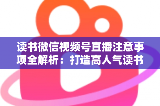 读书微信视频号直播注意事项全解析：打造高人气读书直播间的必备指南