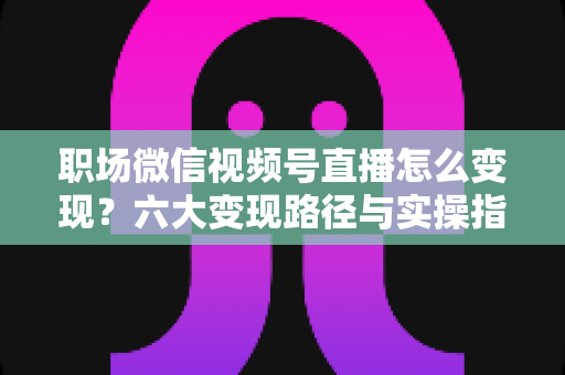 职场微信视频号直播怎么变现?六大变现路径与实操指南全解析 职场微信视频号直播怎么变现?六大变现路径与实操指南全解析