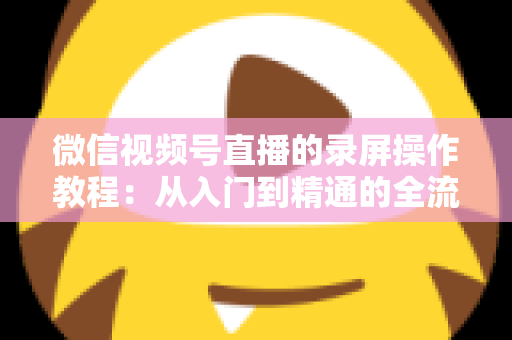 微信视频号直播的录屏操作教程：从入门到精通的全流程录制指南