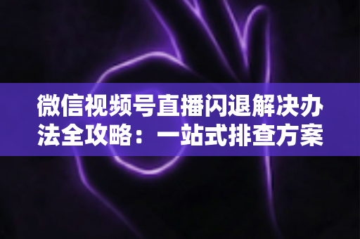 微信视频号直播闪退解决办法全攻略:一站式排查方案助你告别直播中断烦恼 微信视频号直播闪退解决办法全攻略:一站式排查方案助你告别直播中断烦恼