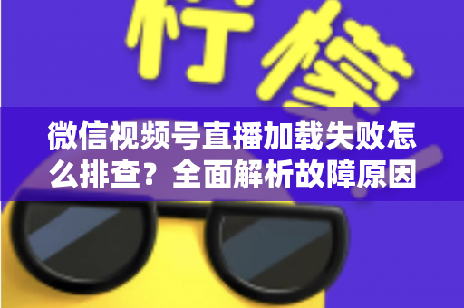 微信视频号直播加载失败怎么排查?全面解析故障原因与实用解决方案 微信视频号直播加载失败怎么排查?全面解析故障原因与实用解决方案
