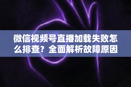 微信视频号直播加载失败怎么排查?全面解析故障原因与实用解决方案 微信视频号直播加载失败怎么排查?全面解析故障原因与实用解决方案