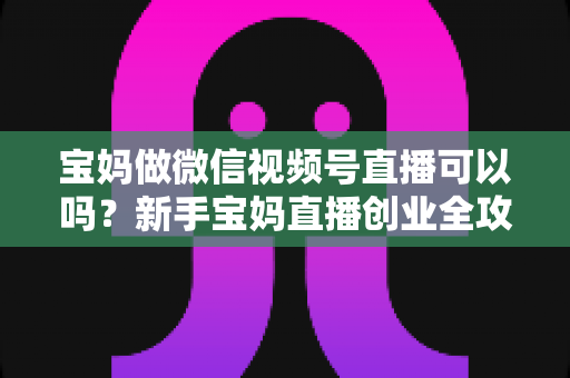 宝妈做微信视频号直播可以吗?新手宝妈直播创业全攻略与实操指南 宝妈做微信视频号直播可以吗?新手宝妈直播创业全攻略与实操指南